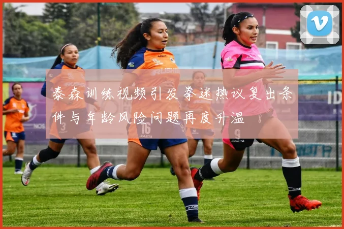 泰森训练视频引发拳迷热议复出条件与年龄风险问题再度升温