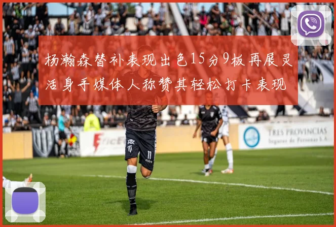 杨瀚森替补表现出色15分9板再展灵活身手媒体人称赞其轻松打卡表现
