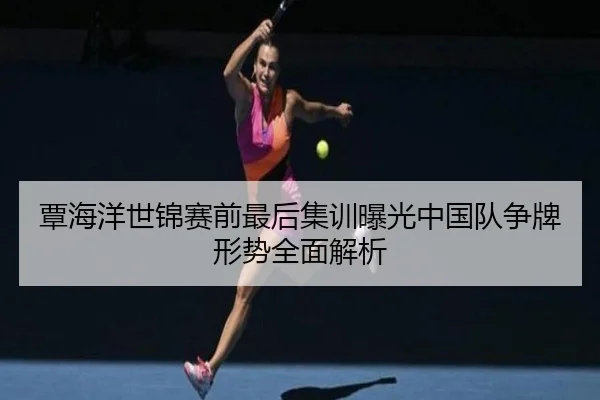 覃海洋世锦赛前最后集训曝光中国队争牌形势全面解析