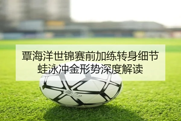 覃海洋世锦赛前加练转身细节 蛙泳冲金形势深度解读